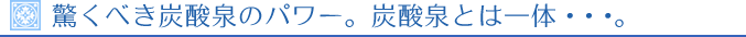 驚くべき炭酸泉のパワー。炭酸泉とは一体・・・。