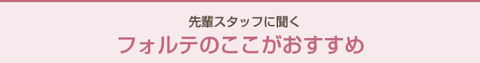 先輩スタッフに聞く　フォルテのここがおすすめ