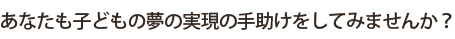 あなたも子どもの夢の実現の手助けをしてみませんか？